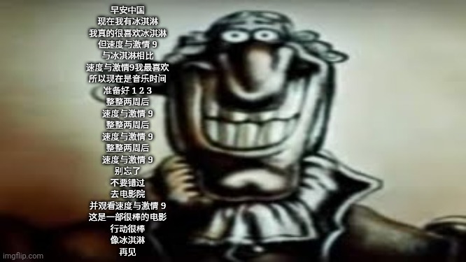 Dark Livesey | 早安中国
现在我有冰淇淋
我真的很喜欢冰淇淋
但速度与激情 9
与冰淇淋相比
速度与激情9我最喜欢
所以现在是音乐时间
准备好 1 2 3
整整两周后
速度与激情 9
整整两周后
速度与激情 9
整整两周后
速度与激情 9
别忘了
不要错过
去电影院
并观看速度与激情 9
这是一部很棒的电影
行动很棒
像冰淇淋
再见 | image tagged in dark livesey | made w/ Imgflip meme maker