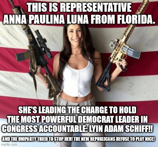 The old guard is losing!! | THIS IS REPRESENTATIVE ANNA PAULINA LUNA FROM FLORIDA. SHE'S LEADING THE CHARGE TO HOLD THE MOST POWERFUL DEMOCRAT LEADER IN CONGRESS ACCOUNTABLE: LYIN ADAM SCHIFF!! AND THE UNIPARTY TRIED TO STOP HER! THE NEW REPUBLICANS REFUSE TO PLAY NICE! | image tagged in adam schiff,luna_the_dragon,uniparty | made w/ Imgflip meme maker