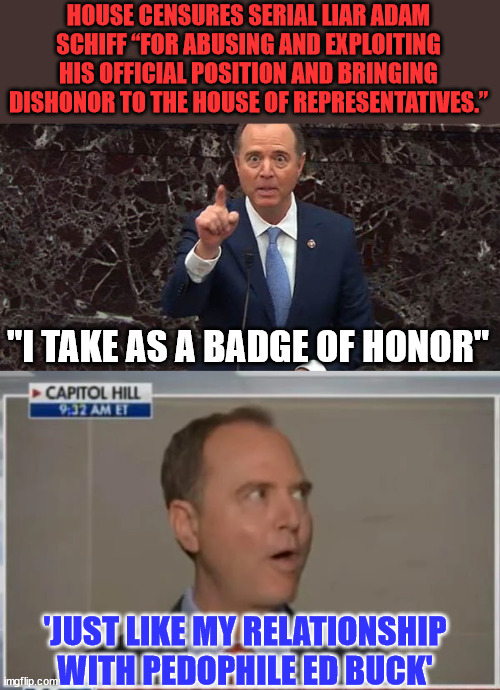 Schifty Schiff censured by US House... | HOUSE CENSURES SERIAL LIAR ADAM SCHIFF “FOR ABUSING AND EXPLOITING HIS OFFICIAL POSITION AND BRINGING DISHONOR TO THE HOUSE OF REPRESENTATIVES.”; "I TAKE AS A BADGE OF HONOR"; 'JUST LIKE MY RELATIONSHIP WITH PEDOPHILE ED BUCK' | image tagged in adam schiff,liar liar pants on fire | made w/ Imgflip meme maker