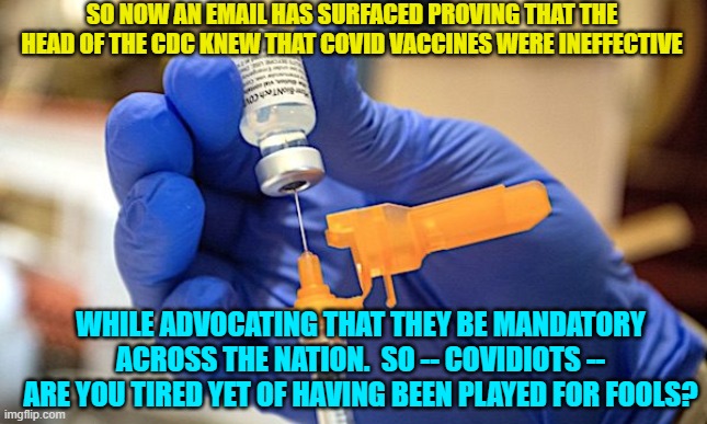 Do any COVID vaccine junkies EVER get tired of being . . . idiots? | SO NOW AN EMAIL HAS SURFACED PROVING THAT THE HEAD OF THE CDC KNEW THAT COVID VACCINES WERE INEFFECTIVE; WHILE ADVOCATING THAT THEY BE MANDATORY ACROSS THE NATION.  SO -- COVIDIOTS -- ARE YOU TIRED YET OF HAVING BEEN PLAYED FOR FOOLS? | image tagged in truth | made w/ Imgflip meme maker