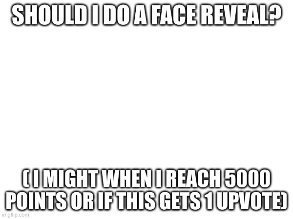 face reveal | SHOULD I DO A FACE REVEAL? ( I MIGHT WHEN I REACH 5000 POINTS OR IF THIS GETS 1 UPVOTE) | image tagged in reeeeeeeeeeeeeeeeeeeeee | made w/ Imgflip meme maker