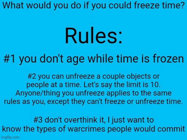 ):] | What would you do if you could freeze time? Rules:; #1 you don't age while time is frozen; #2 you can unfreeze a couple objects or people at a time. Let's say the limit is 10. Anyone/thing you unfreeze applies to the same rules as you, except they can't freeze or unfreeze time. #3 don't overthink it, I just want to know the types of warcrimes people would commit | made w/ Imgflip meme maker