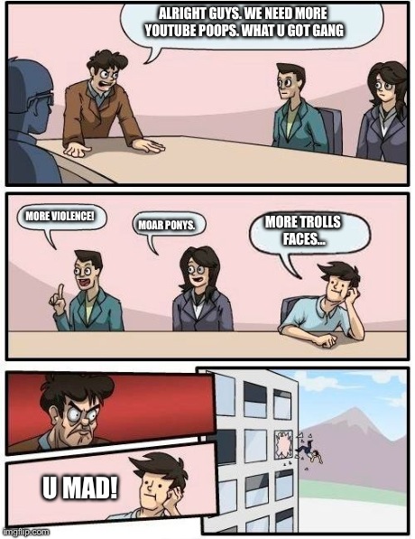 Boardroom Meeting Suggestion | ALRIGHT GUYS. WE NEED MORE YOUTUBE POOPS. WHAT U GOT GANG MORE VIOLENCE! MOAR PONYS. MORE TROLLS FACES... U MAD! | image tagged in memes,boardroom meeting suggestion | made w/ Imgflip meme maker