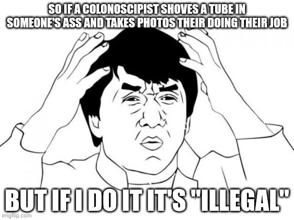 FOR REAL THOUGH | SO IF A COLONOSCIPIST SHOVES A TUBE IN SOMEONE'S ASS AND TAKES PHOTOS THEIR DOING THEIR JOB; BUT IF I DO IT IT'S "ILLEGAL" | image tagged in memes,jackie chan wtf,funny,dark humor,relatable | made w/ Imgflip meme maker