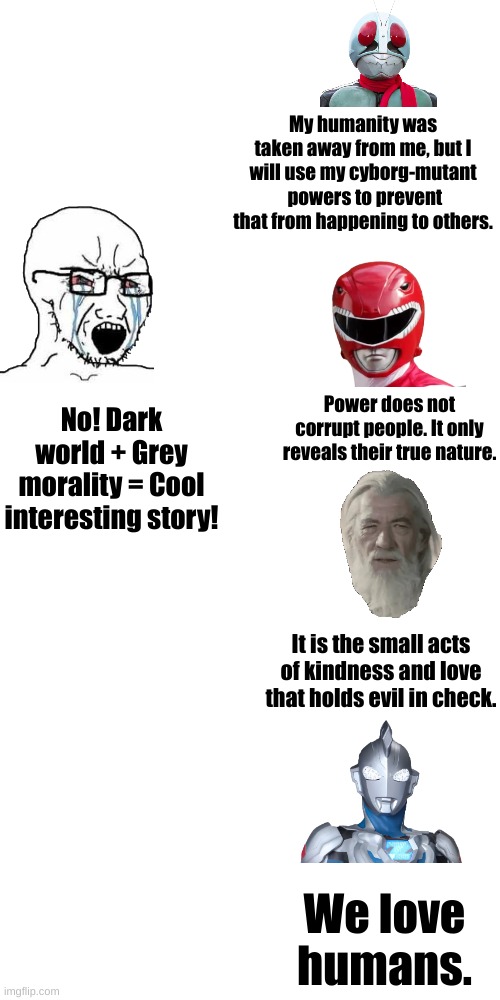 Grey morality stories are boring | My humanity was taken away from me, but I will use my cyborg-mutant  powers to prevent that from happening to others. Power does not corrupt people. It only reveals their true nature. No! Dark world + Grey morality = Cool interesting story! It is the small acts of kindness and love that holds evil in check. We love humans. | image tagged in lotr,crying wojak / i know chad meme,fiction,power rangers,kamen rider,ultraman | made w/ Imgflip meme maker