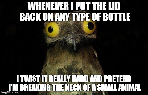 Weird Stuff I Do Potoo Meme | WHENEVER I PUT THE LID BACK ON ANY TYPE OF BOTTLE I TWIST IT REALLY HARD AND PRETEND I'M BREAKING THE NECK OF A SMALL ANIMAL | image tagged in memes,weird stuff i do potoo,AdviceAnimals | made w/ Imgflip meme maker
