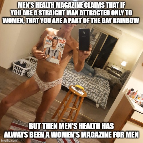 Mens health magazine | MEN'S HEALTH MAGAZINE CLAIMS THAT IF YOU ARE A STRAIGHT MAN ATTRACTED ONLY TO WOMEN, THAT YOU ARE A PART OF THE GAY RAINBOW; BUT THEN MEN'S HEALTH HAS ALWAYS BEEN A WOMEN'S MAGAZINE FOR MEN | image tagged in mens health magazine | made w/ Imgflip meme maker