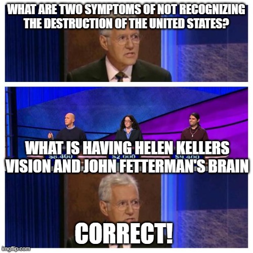 Jeopardy | WHAT ARE TWO SYMPTOMS OF NOT RECOGNIZING THE DESTRUCTION OF THE UNITED STATES? WHAT IS HAVING HELEN KELLERS VISION AND JOHN FETTERMAN'S BRAIN; CORRECT! | image tagged in jeopardy | made w/ Imgflip meme maker