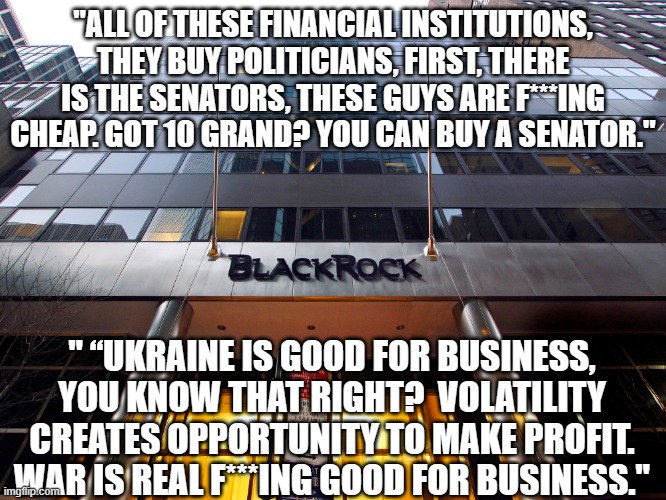 From a Black Rock employee | "ALL OF THESE FINANCIAL INSTITUTIONS, THEY BUY POLITICIANS, FIRST, THERE IS THE SENATORS, THESE GUYS ARE F***ING CHEAP. GOT 10 GRAND? YOU CAN BUY A SENATOR."; " “UKRAINE IS GOOD FOR BUSINESS, YOU KNOW THAT RIGHT?  VOLATILITY CREATES OPPORTUNITY TO MAKE PROFIT. WAR IS REAL F***ING GOOD FOR BUSINESS." | image tagged in blackrock | made w/ Imgflip meme maker