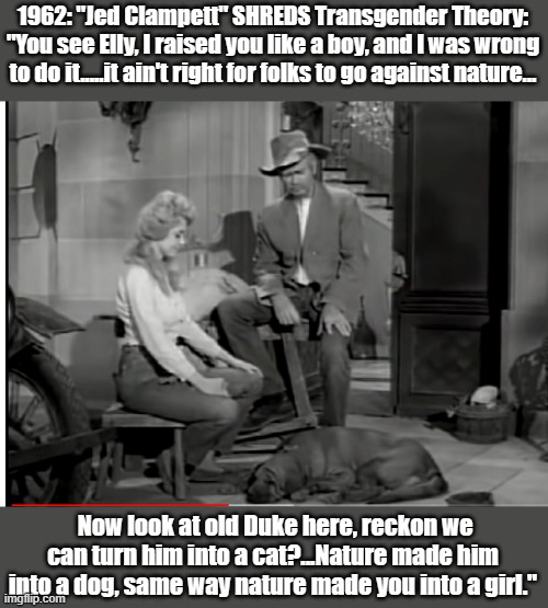 Jed Clampett "shreds" Transgender Theory. | 1962: "Jed Clampett" SHREDS Transgender Theory:
"You see Elly, I raised you like a boy, and I was wrong to do it.....it ain't right for folks to go against nature... Now look at old Duke here, reckon we can turn him into a cat?...Nature made him into a dog, same way nature made you into a girl." | image tagged in beverly hillbillies,transgender | made w/ Imgflip meme maker