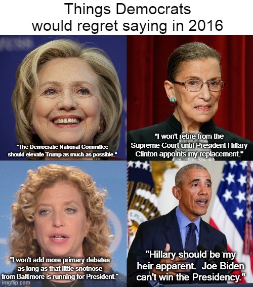 Democratic Regrets 2016 | Things Democrats would regret saying in 2016; "I won't retire from the Supreme Court until President Hillary Clinton appoints my replacement."; "The Democratic National Committee should elevate Trump as much as possible."; "Hillary should be my heir apparent.  Joe Biden can't win the Presidency."; "I won't add more primary debates as long as that little snotnose from Baltimore is running for President." | image tagged in hillary clinton,ruth bader ginsburg,debbie wasserman schultz,barack obama,regrets,donald trump | made w/ Imgflip meme maker
