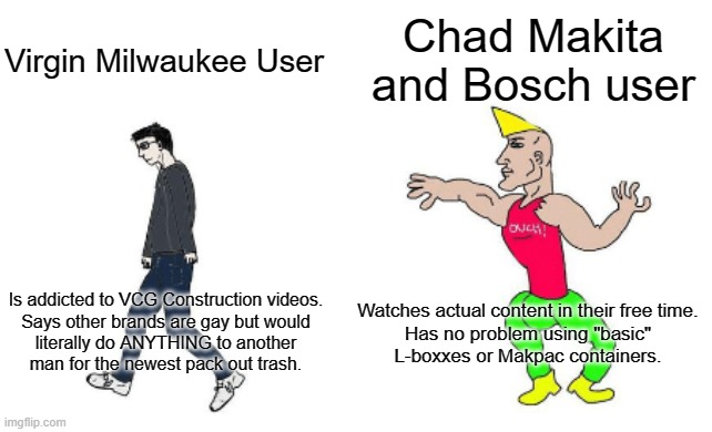 Virgin vs Chad | Chad Makita and Bosch user; Virgin Milwaukee User; Watches actual content in their free time.

Has no problem using "basic" L-boxxes or Makpac containers. Is addicted to VCG Construction videos.

Says other brands are gay but would literally do ANYTHING to another man for the newest pack out trash. | image tagged in virgin vs chad | made w/ Imgflip meme maker