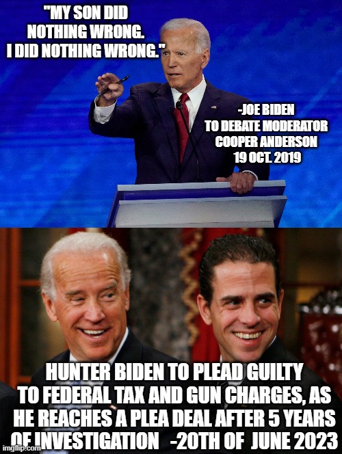 Hunter is a NAUGHTY boy. He did SOMETHING very wrong. Shame, Shame, Shame. | "MY SON DID NOTHING WRONG.
I DID NOTHING WRONG."; -JOE BIDEN 
TO DEBATE MODERATOR 
COOPER ANDERSON 
19 OCT. 2019; HUNTER BIDEN TO PLEAD GUILTY TO FEDERAL TAX AND GUN CHARGES, AS HE REACHES A PLEA DEAL AFTER 5 YEARS OF INVESTIGATION   -20TH OF  JUNE 2023 | image tagged in joe biden debate,hunter biden crack head,cultural marxism,social justice warrior,shameless,social credit | made w/ Imgflip meme maker
