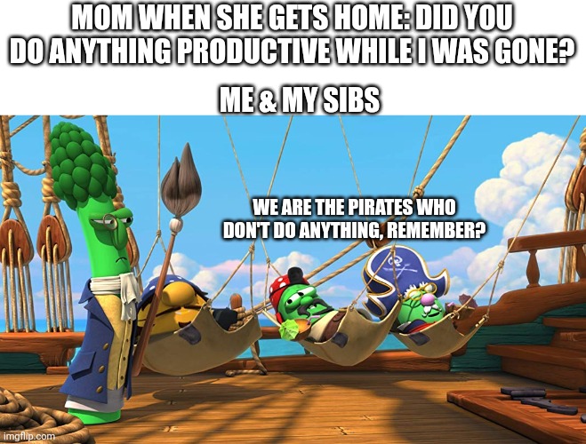 Such a good song | MOM WHEN SHE GETS HOME: DID YOU DO ANYTHING PRODUCTIVE WHILE I WAS GONE? ME & MY SIBS; WE ARE THE PIRATES WHO DON'T DO ANYTHING, REMEMBER? | image tagged in we are the pirates who don't do anything,we just sit at home and lie around | made w/ Imgflip meme maker