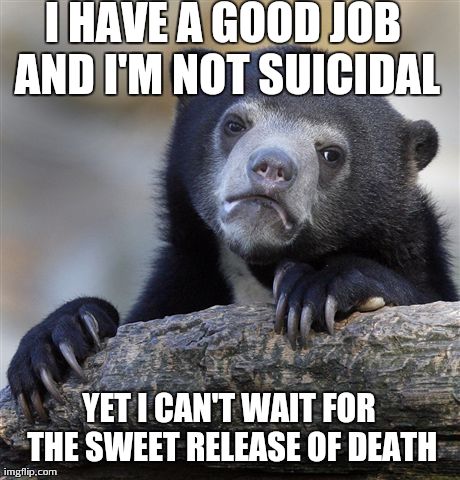 Confession Bear | I HAVE A GOOD JOB AND I'M NOT SUICIDAL YET I CAN'T WAIT FOR THE SWEET RELEASE OF DEATH | image tagged in memes,confession bear,AdviceAnimals | made w/ Imgflip meme maker