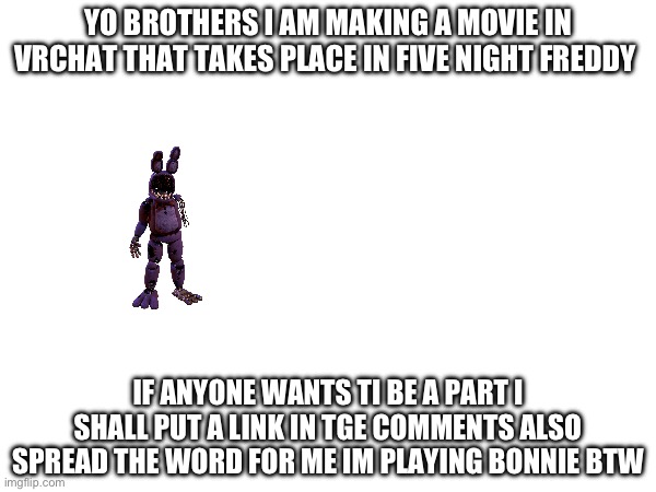 Yoyoyoyo upvote once you see this too | YO BROTHERS I AM MAKING A MOVIE IN VRCHAT THAT TAKES PLACE IN FIVE NIGHT FREDDY; IF ANYONE WANTS TI BE A PART I SHALL PUT A LINK IN TGE COMMENTS ALSO SPREAD THE WORD FOR ME IM PLAYING BONNIE BTW | image tagged in fnaf,movie | made w/ Imgflip meme maker
