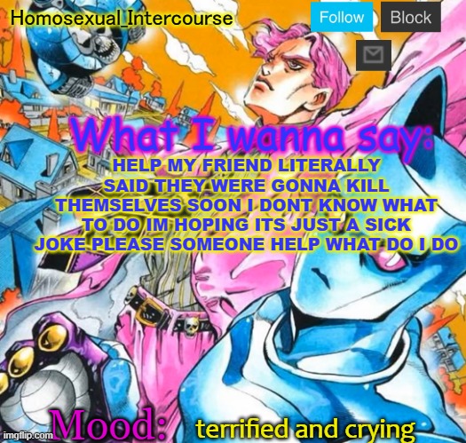 HELP | HELP MY FRIEND LITERALLY SAID THEY WERE GONNA KILL THEMSELVES SOON I DONT KNOW WHAT TO DO IM HOPING ITS JUST A SICK JOKE PLEASE SOMEONE HELP WHAT DO I DO; terrified and crying | image tagged in homo's btd-themed temp | made w/ Imgflip meme maker