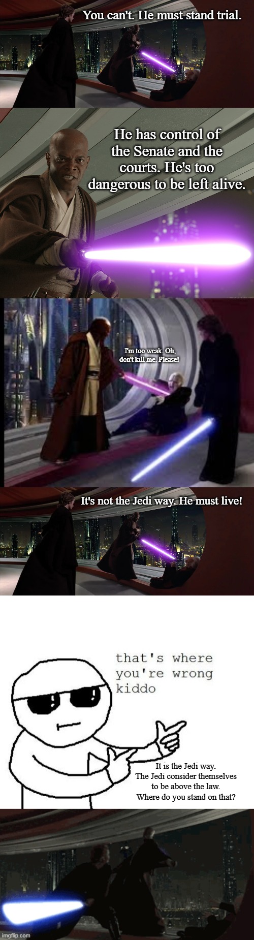 Anakin Chose the Law | You can't. He must stand trial. He has control of the Senate and the courts. He's too dangerous to be left alive. I'm too weak. Oh, don't kill me. Please! It's not the Jedi way. He must live! It is the Jedi way. The Jedi consider themselves to be above the law. Where do you stand on that? | image tagged in mace windu,that's where you're wrong kiddo | made w/ Imgflip meme maker