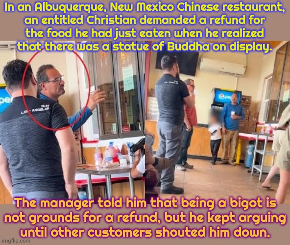 A pathetic scam. | In an Albuquerque, New Mexico Chinese restaurant,
an entitled Christian demanded a refund for
the food he had just eaten when he realized
that there was a statue of Buddha on display. The manager told him that being a bigot is
not grounds for a refund, but he kept arguing
until other customers shouted him down. | image tagged in religious freedom,discrimination,hate speech | made w/ Imgflip meme maker