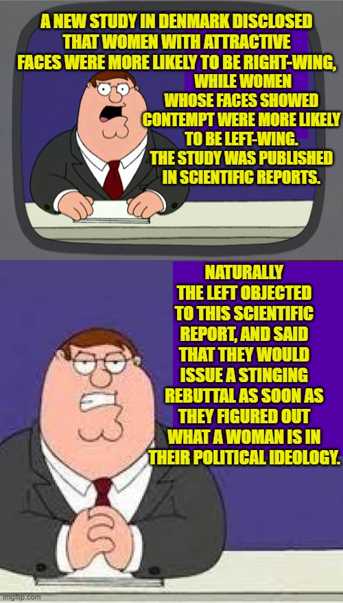 Gotta admit that we do live in interesting times. | A NEW STUDY IN DENMARK DISCLOSED THAT WOMEN WITH ATTRACTIVE FACES WERE MORE LIKELY TO BE RIGHT-WING, WHILE WOMEN WHOSE FACES SHOWED CONTEMPT WERE MORE LIKELY TO BE LEFT-WING. THE STUDY WAS PUBLISHED IN SCIENTIFIC REPORTS. NATURALLY THE LEFT OBJECTED TO THIS SCIENTIFIC REPORT, AND SAID THAT THEY WOULD ISSUE A STINGING REBUTTAL AS SOON AS THEY FIGURED OUT WHAT A WOMAN IS IN THEIR POLITICAL IDEOLOGY. | image tagged in yep | made w/ Imgflip meme maker