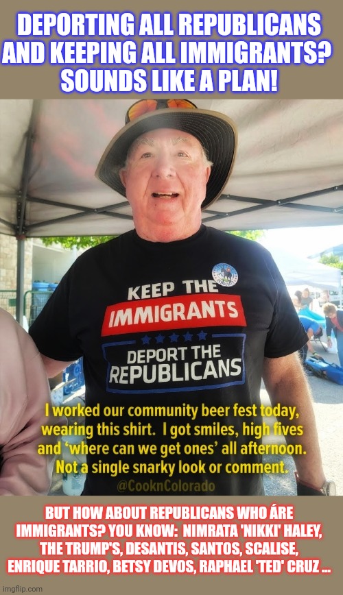 It's hard to resist grinning when Republicans state they want all immigrants to leave the USA | DEPORTING ALL REPUBLICANS AND KEEPING ALL IMMIGRANTS? 
SOUNDS LIKE A PLAN! BUT HOW ABOUT REPUBLICANS WHO ÁRE IMMIGRANTS? YOU KNOW:  NIMRATA 'NIKKI' HALEY, THE TRUMP'S, DESANTIS, SANTOS, SCALISE, ENRIQUE TARRIO, BETSY DEVOS, RAPHAEL 'TED' CRUZ ... | image tagged in immigration,immigrants,think about it,gop hypocrite,conservative hypocrisy | made w/ Imgflip meme maker
