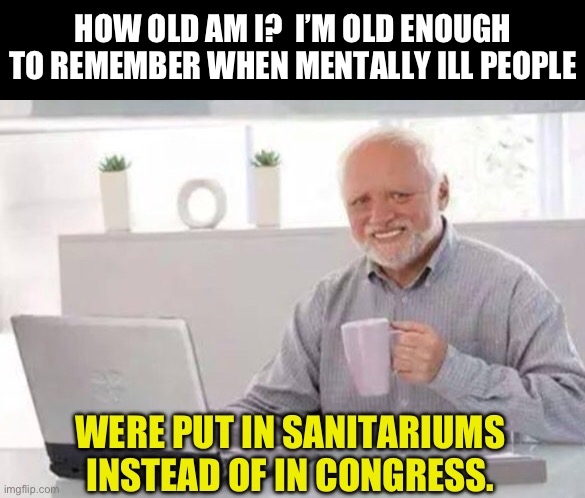 And I’m old enough to remember the days when one went to a circus to see freaks of nature. | HOW OLD AM I?  I’M OLD ENOUGH TO REMEMBER WHEN MENTALLY ILL PEOPLE; WERE PUT IN SANITARIUMS INSTEAD OF IN CONGRESS. | image tagged in harold | made w/ Imgflip meme maker
