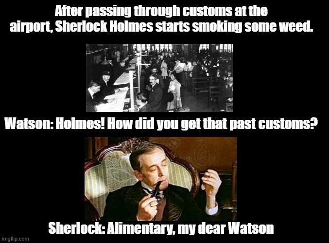 Alimentary my dear Watson | After passing through customs at the airport, Sherlock Holmes starts smoking some weed. Watson: Holmes! How did you get that past customs? Sherlock: Alimentary, my dear Watson | image tagged in blank black,sherlock holmes,pun,smoking | made w/ Imgflip meme maker