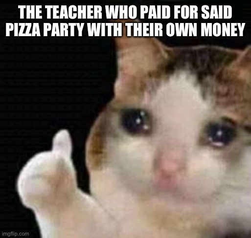 sad thumbs up cat | THE TEACHER WHO PAID FOR SAID PIZZA PARTY WITH THEIR OWN MONEY | image tagged in sad thumbs up cat | made w/ Imgflip meme maker