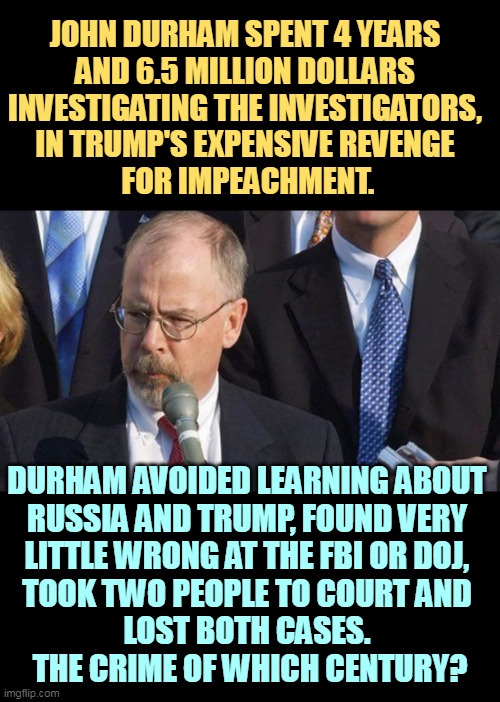 But Trump's boxes! | JOHN DURHAM SPENT 4 YEARS 
AND 6.5 MILLION DOLLARS 
INVESTIGATING THE INVESTIGATORS, 
IN TRUMP'S EXPENSIVE REVENGE 
FOR IMPEACHMENT. DURHAM AVOIDED LEARNING ABOUT 
RUSSIA AND TRUMP, FOUND VERY 
LITTLE WRONG AT THE FBI OR DOJ, 
TOOK TWO PEOPLE TO COURT AND 
LOST BOTH CASES. 
THE CRIME OF WHICH CENTURY? | image tagged in john durham,fail,failure,epic fail,trump,revenge | made w/ Imgflip meme maker