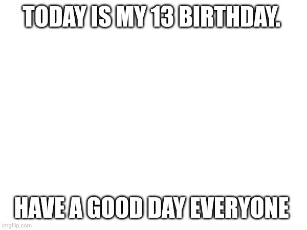 TODAY IS MY 13 BIRTHDAY. HAVE A GOOD DAY EVERYONE | made w/ Imgflip meme maker