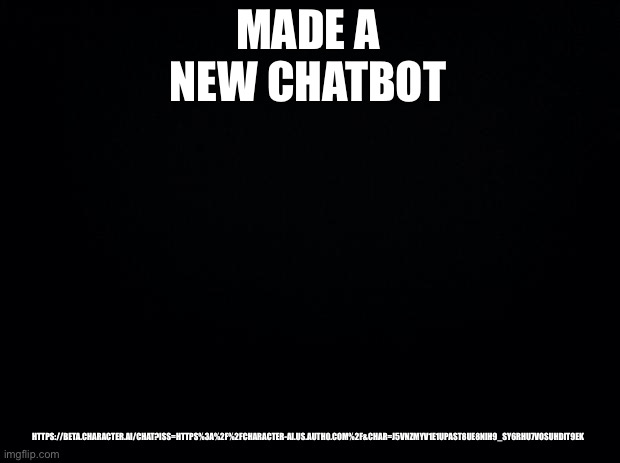 New chatbot | MADE A NEW CHATBOT; HTTPS://BETA.CHARACTER.AI/CHAT?ISS=HTTPS%3A%2F%2FCHARACTER-AI.US.AUTH0.COM%2F&CHAR=J5VNZMYV1E1UPAST8UE8NIH9_SY6RHU7VOSUHDIT9EK | image tagged in black background | made w/ Imgflip meme maker