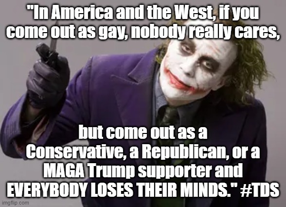 Come out as gay and nobody cares, but come out as a Trump supporter, everybody loses their minds. #TrumpDerangementSyndrome #TDS | "In America and the West, if you come out as gay, nobody really cares, but come out as a Conservative, a Republican, or a MAGA Trump supporter and
EVERYBODY LOSES THEIR MINDS." #TDS | image tagged in memes,funny,funny memes,trump,trump supporters,american politics | made w/ Imgflip meme maker