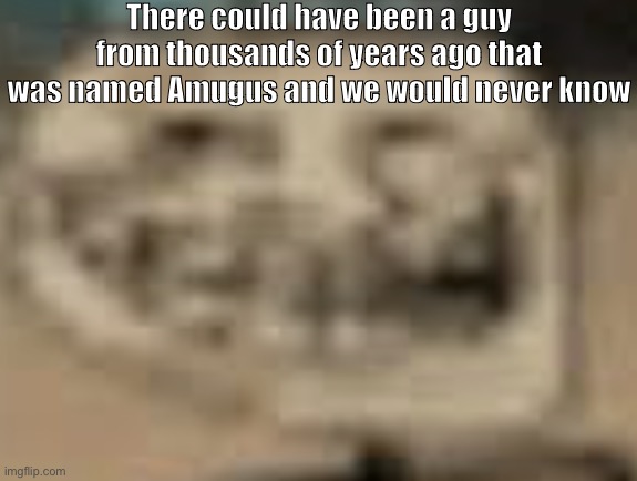 d | There could have been a guy from thousands of years ago that was named Amugus and we would never know | made w/ Imgflip meme maker