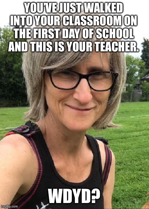 “NO GOD PLEASE NO!.. NO! ..... NOOOOOOOOOOOOO-!” | YOU’VE JUST WALKED INTO YOUR CLASSROOM ON THE FIRST DAY OF SCHOOL AND THIS IS YOUR TEACHER. WDYD? | made w/ Imgflip meme maker