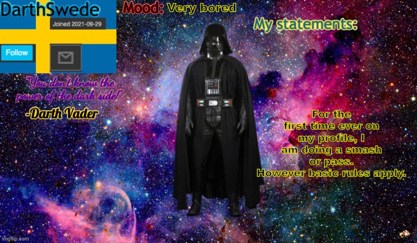 new DarthSwede anoncement template | Very bored; For the first time ever on my profile, I am doing a smash or pass.
However basic rules apply. | image tagged in new darthswede anoncement template | made w/ Imgflip meme maker