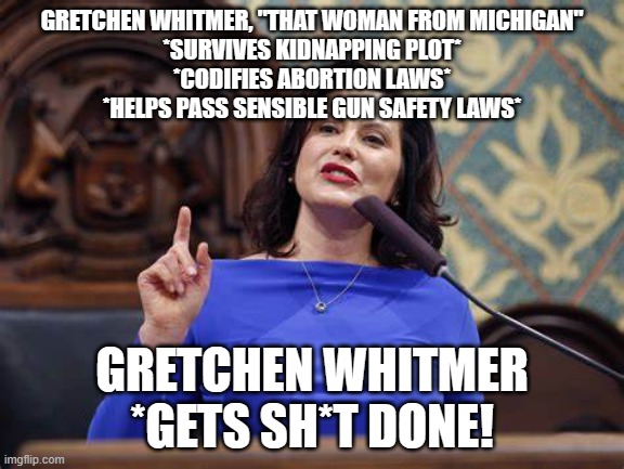 whitmer 2028 | GRETCHEN WHITMER, "THAT WOMAN FROM MICHIGAN"
*SURVIVES KIDNAPPING PLOT*
*CODIFIES ABORTION LAWS*
*HELPS PASS SENSIBLE GUN SAFETY LAWS*; GRETCHEN WHITMER
*GETS SH*T DONE! | image tagged in gretchen whitmer | made w/ Imgflip meme maker