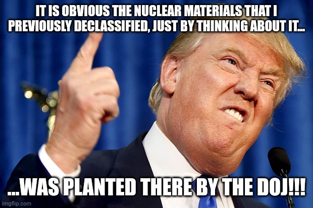 Let me guess....you are now parroting this angle arent you? | IT IS OBVIOUS THE NUCLEAR MATERIALS THAT I PREVIOUSLY DECLASSIFIED, JUST BY THINKING ABOUT IT... ...WAS PLANTED THERE BY THE DOJ!!! | image tagged in donald trump | made w/ Imgflip meme maker