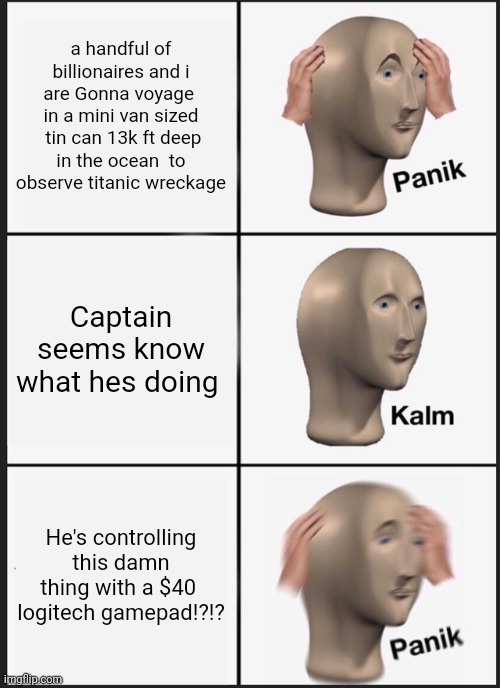 Panik titan submarine panic calm kalm | a handful of billionaires and i are Gonna voyage  in a mini van sized  tin can 13k ft deep in the ocean  to observe titanic wreckage; Captain seems know what hes doing; He's controlling this damn thing with a $40  logitech gamepad!?!? | image tagged in memes,panik kalm panik | made w/ Imgflip meme maker