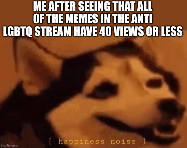 happines noise | ME AFTER SEEING THAT ALL OF THE MEMES IN THE ANTI LGBTQ STREAM HAVE 40 VIEWS OR LESS | image tagged in happines noise | made w/ Imgflip meme maker