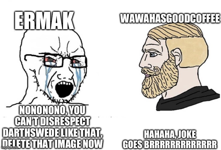 Soyboy Vs Yes Chad | WAWAHASGOODCOFFEE; ERMAK; HAHAHA, JOKE GOES BRRRRRRRRRRRRR; NONONONO, YOU CAN’T DISRESPECT DARTHSWEDE LIKE THAT, DELETE THAT IMAGE NOW | image tagged in soyboy vs yes chad | made w/ Imgflip meme maker