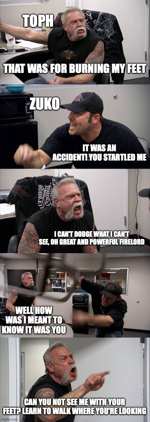 American Chopper Argument Meme | TOPH; THAT WAS FOR BURNING MY FEET; ZUKO; IT WAS AN ACCIDENT! YOU STARTLED ME; I CAN'T DODGE WHAT I CAN'T SEE, OH GREAT AND POWERFUL FIRELORD; WELL HOW WAS I MEANT TO KNOW IT WAS YOU; CAN YOU NOT SEE ME WITH YOUR FEET? LEARN TO WALK WHERE YOU'RE LOOKING | image tagged in memes,american chopper argument | made w/ Imgflip meme maker
