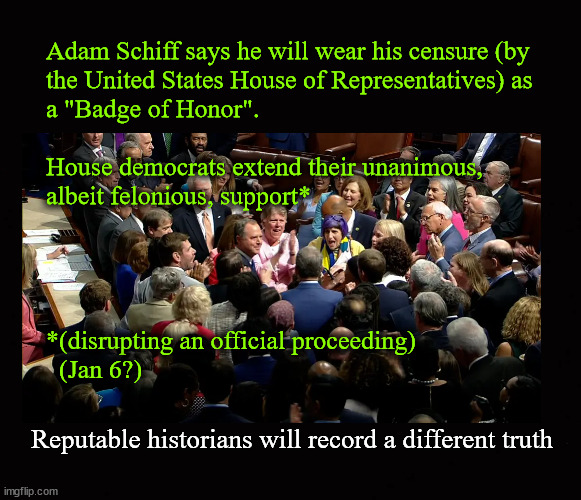 Adam Schiff says he will wear his censure (by the United States House of Representatives) as a "Badge of Honor". | Adam Schiff says he will wear his censure (by
the United States House of Representatives) as
a "Badge of Honor".
 
House democrats extend their unanimous,
albeit felonious, support*
 
 
 
  
*(disrupting an official proceeding)
  (Jan 6?); Reputable historians will record a different truth | image tagged in adam schiff censure,adam schiff,public corruption | made w/ Imgflip meme maker