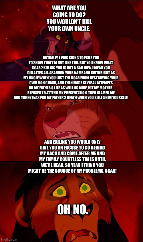 Simba has the perfect reasons to kill Scar as a way to show his nobility from knowing what the right thing to do is | WHAT ARE YOU GOING TO DO? YOU WOULDN’T KILL YOUR OWN UNCLE. ACTUALLY, I WAS GOING TO EXILE YOU TO SHOW THAT I’M NOT LIKE YOU. BUT YOU KNOW WHAT, SCAR? KILLING YOU IS NOT A BAD IDEA. I MEAN YOU DID AFTER ALL ABANDON YOUR NAME AND BIRTHRIGHT AS MY UNCLE WHEN YOU LOST THE ROAR FROM DESTROYING YOUR OWN LION GUARD, AND THEN MADE SEVERAL ATTEMPTS ON MY FATHER’S LIFE AS WELL AS MINE, HIT MY MOTHER, REFUSED TO ATTEND MY PRESENTATION, THEN BLAMED ME AND THE HYENAS FOR MY FATHER’S DEATH WHEN YOU KILLED HIM YOURSELF. AND EXILING YOU WOULD ONLY GIVE YOU AN EXCUSE TO GO BEHIND MY BACK AND COME AFTER ME AND MY FAMILY COUNTLESS TIMES UNTIL WE’RE DEAD. SO YEAH I THINK YOU MIGHT BE THE SOURCE OF MY PROBLEMS, SCAR! OH NO. | image tagged in funny memes,the lion king,the lion guard,what if | made w/ Imgflip meme maker