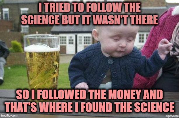 Drunk Baby | I TRIED TO FOLLOW THE SCIENCE BUT IT WASN'T THERE; SO I FOLLOWED THE MONEY AND THAT'S WHERE I FOUND THE SCIENCE | image tagged in drunk baby | made w/ Imgflip meme maker