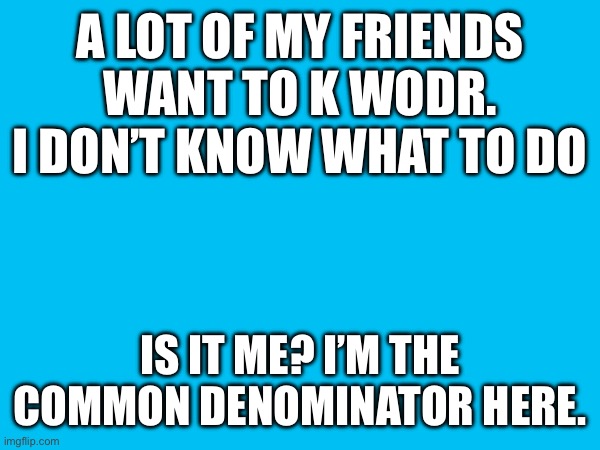 A LOT OF MY FRIENDS WANT TO K WODR.
I DON’T KNOW WHAT TO DO; IS IT ME? I’M THE COMMON DENOMINATOR HERE. | made w/ Imgflip meme maker