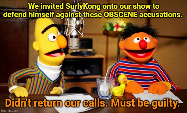 Who is this monkee? | We invited SurlyKong onto our show to defend himself against these OBSCENE accusations. Didn't return our calls. Must be guilty. | image tagged in bert and ernie radio,sounds,guilty,to me | made w/ Imgflip meme maker