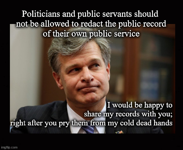 Politicians and public servants should  not be allowed to redact the public record of their own public service | Politicians and public servants should 
not be allowed to redact the public record
of their own public service; I would be happy to
share my records with you;
right after you pry them from my cold dead hands | image tagged in christopher wray,public corruption,redaction of public records | made w/ Imgflip meme maker