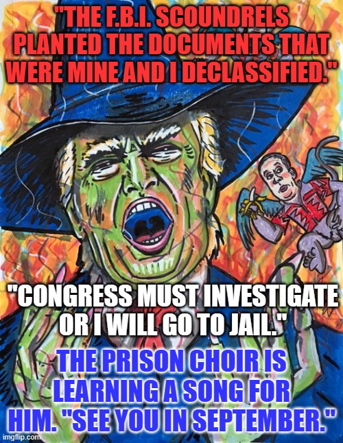 "There's no way to delay the trouble coming every day."--Frank Zappa | "THE F.B.I. SCOUNDRELS PLANTED THE DOCUMENTS THAT WERE MINE AND I DECLASSIFIED."; "CONGRESS MUST INVESTIGATE OR I WILL GO TO JAIL."; THE PRISON CHOIR IS LEARNING A SONG FOR HIM. "SEE YOU IN SEPTEMBER." | image tagged in politics | made w/ Imgflip meme maker