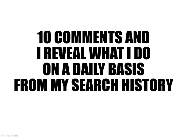 10 comments and I show everything on my search history that's weird for you guys and I do everyday | 10 COMMENTS AND I REVEAL WHAT I DO ON A DAILY BASIS FROM MY SEARCH HISTORY | image tagged in browser history,search history | made w/ Imgflip meme maker