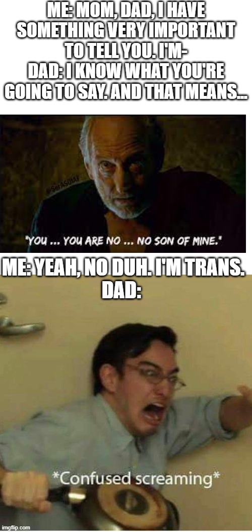 This happened to someone I know | ME: MOM, DAD, I HAVE SOMETHING VERY IMPORTANT TO TELL YOU. I'M-
DAD: I KNOW WHAT YOU'RE GOING TO SAY. AND THAT MEANS... ME: YEAH, NO DUH. I'M TRANS.
DAD: | image tagged in confused screaming,transgender,homophobic,father | made w/ Imgflip meme maker